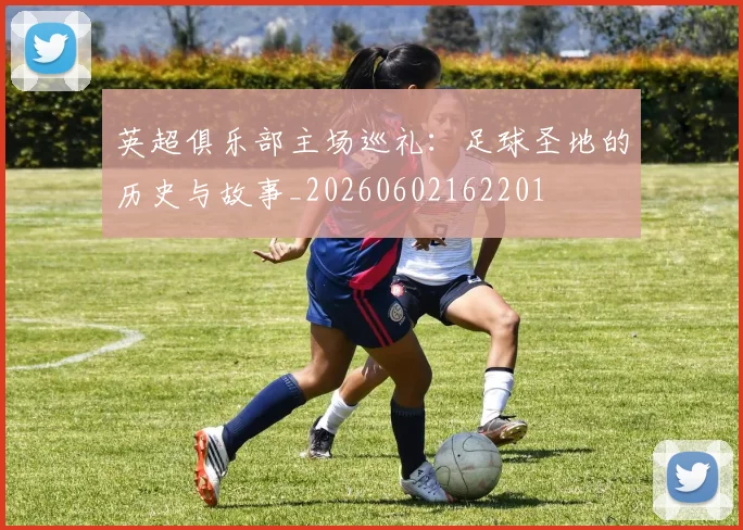 英超俱乐部主场巡礼:足球圣地的历史与故事_20260602162201